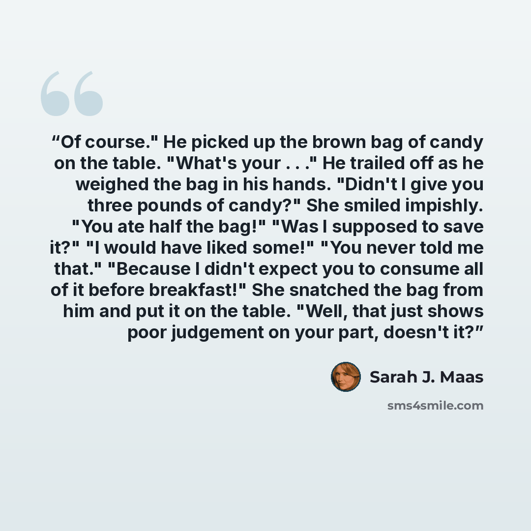 “Of course." He picked up the brown bag of candy on the table. "What's your . . ." He trailed off as he weighed the bag in his hands. "Didn't I give you three pounds of candy?" She smiled impishly. "You ate half the bag!" "Was I supposed to save it?" "I would have liked some!" "You never told me…” quote by Sarah J. Maas