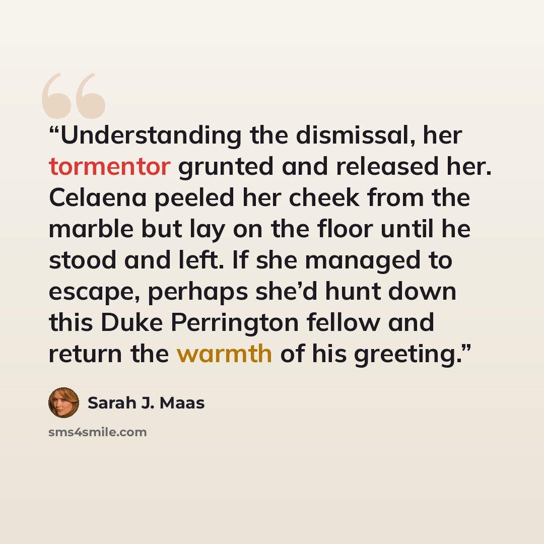 “Understanding the dismissal, her tormentor grunted and released her. Celaena peeled her cheek from the marble but lay on the floor until he stood and left. If she managed to escape, perhaps she’d hunt down this Duke Perrington fellow and return the warmth of his greeting.” quote by Sarah J. Maas