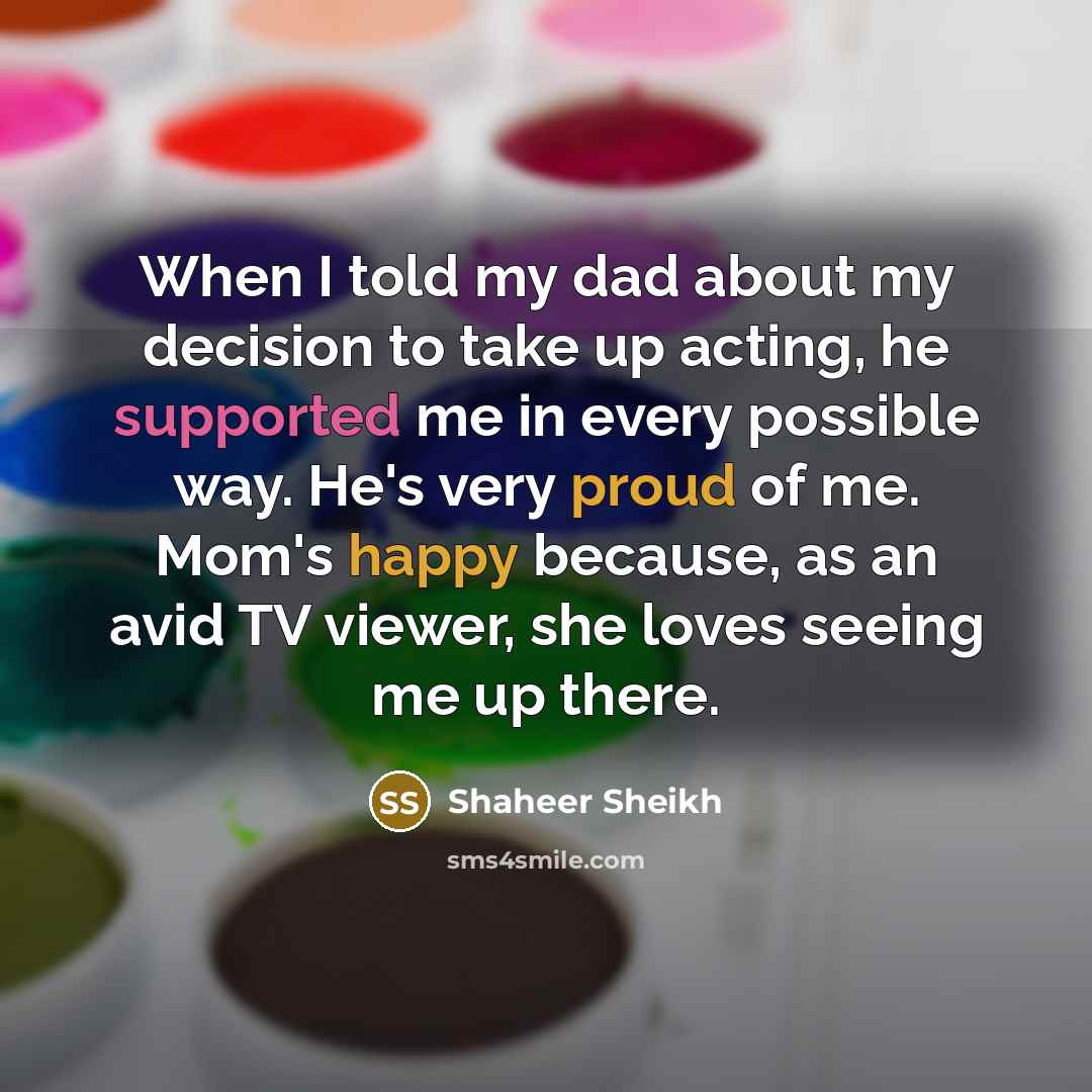 “When I told my dad about my decision to take up acting, he supported me in every possible way. He's very proud of me. Mom's happy because, as an avid TV viewer, she loves seeing me up there.” quote by Shaheer Sheikh