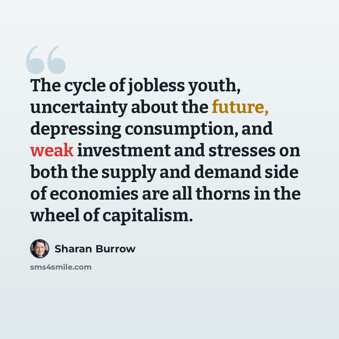 “The cycle of jobless youth, uncertainty about the future, depressing consumption, and weak investment and stresses on both the supply and demand side of economies are all thorns in the wheel of capitalism.” quote by Sharan Burrow