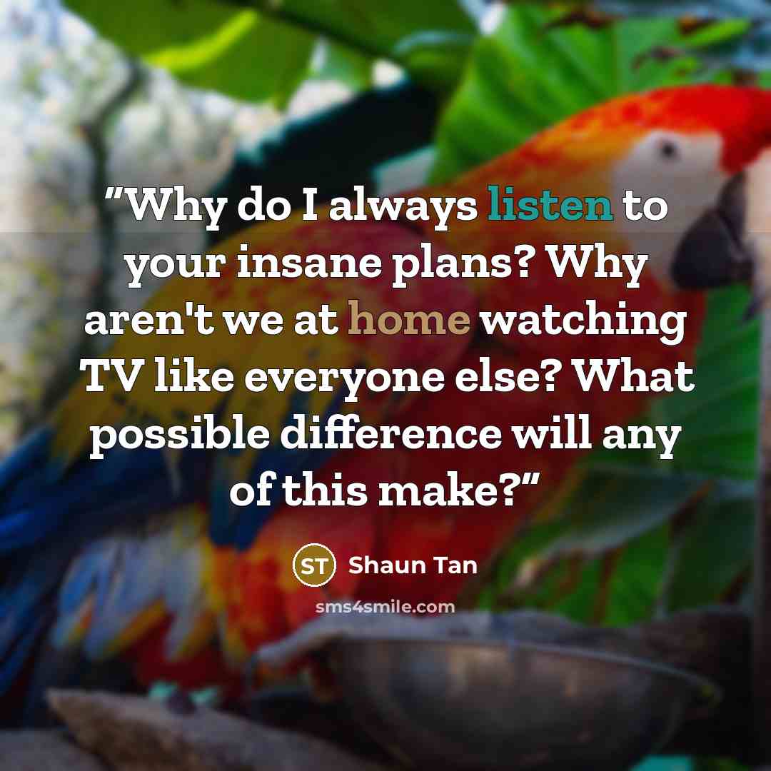 “Why do I always listen to your insane plans? Why aren't we at home watching TV like everyone else? What possible difference will any of this make?” quote by Shaun Tan
