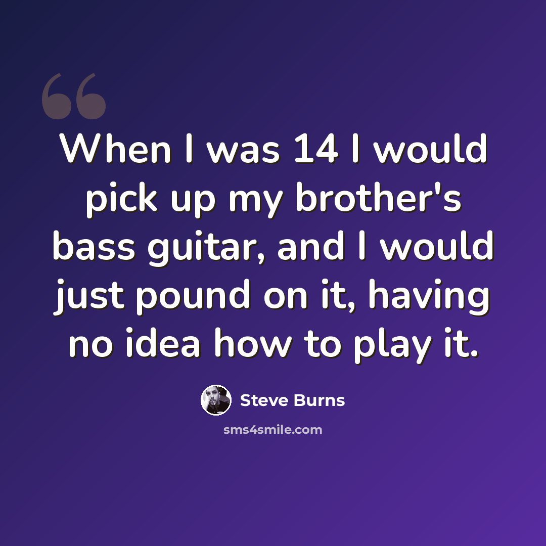 “When I was 14 I would pick up my brother's bass guitar, and I would just pound on it, having no idea how to play it.” quote by Steve Burns