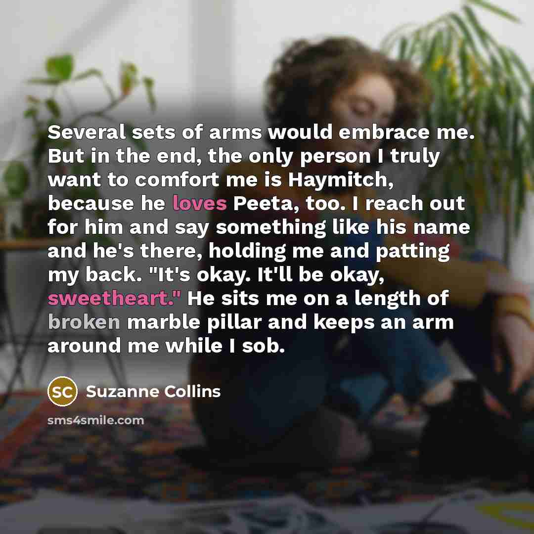 “Several sets of arms would embrace me. But in the end, the only person I truly want to comfort me is Haymitch, because he loves Peeta, too. I reach out for him and say something like his name and he's there, holding me and patting my back. "It's okay. It'll be okay, sweetheart." He sits me on a…” quote by Suzanne Collins