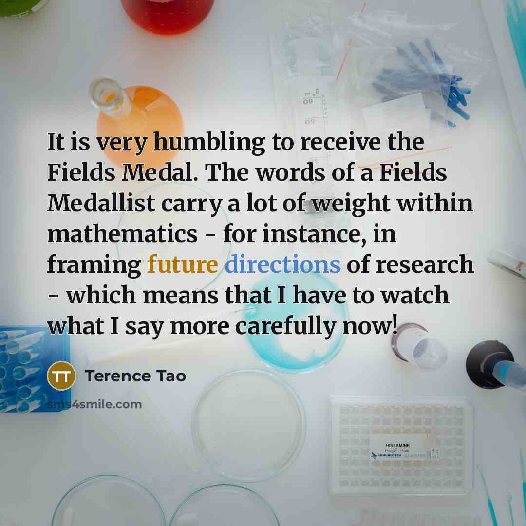 “It is very humbling to receive the Fields Medal. The words of a Fields Medallist carry a lot of weight within mathematics - for instance, in framing future directions of research - which means that I have to watch what I say more carefully now!” quote by Terence Tao
