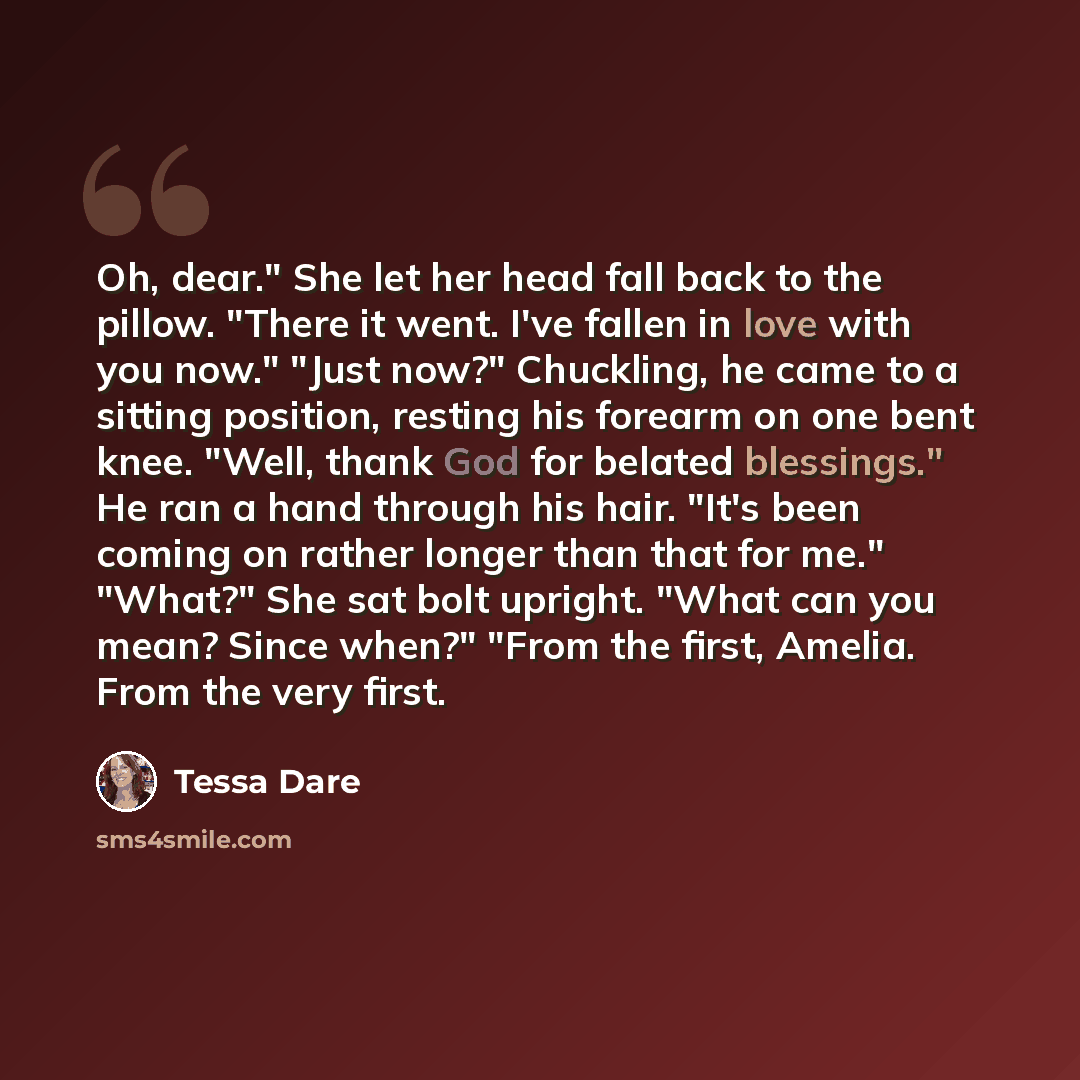 “Oh, dear." She let her head fall back to the pillow. "There it went. I've fallen in love with you now." "Just now?" Chuckling, he came to a sitting position, resting his forearm on one bent knee. "Well, thank God for belated blessings." He ran a hand through his hair. "It's been coming on rather…” quote by Tessa Dare