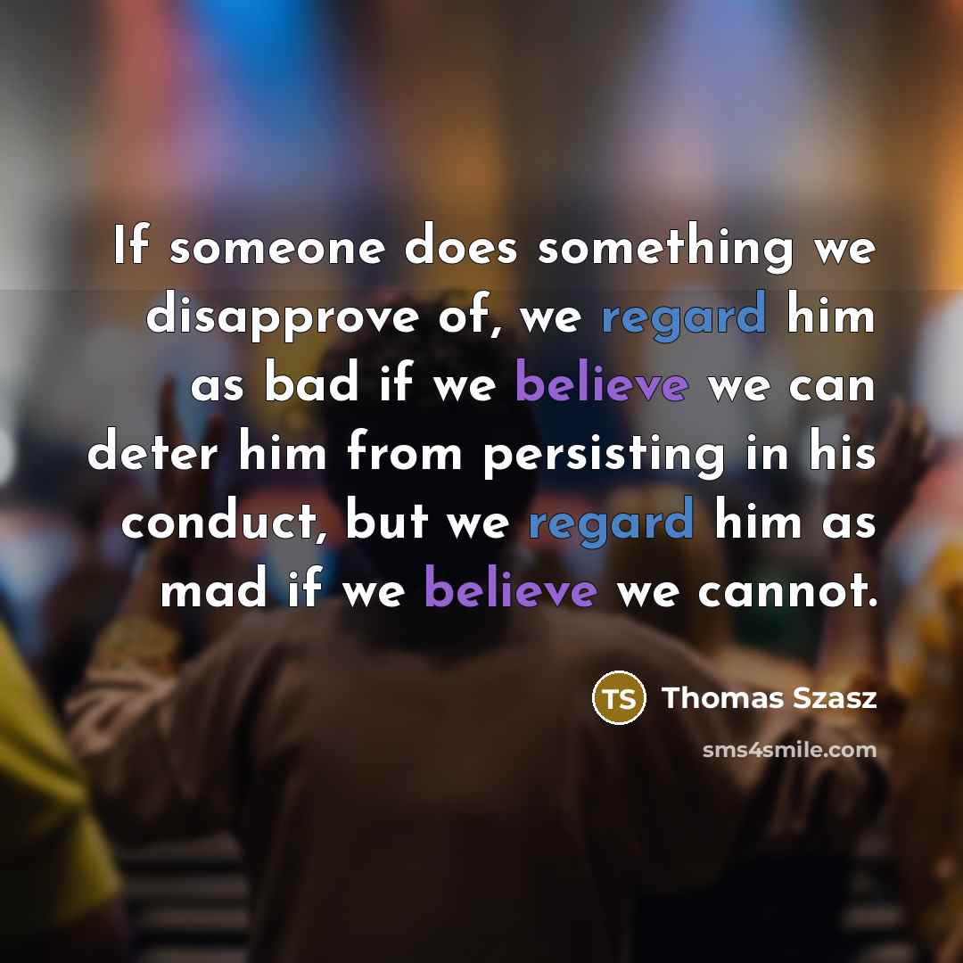 “If someone does something we disapprove of, we regard him as bad if we believe we can deter him from persisting in his conduct, but we regard him as mad if we believe we cannot.” quote by Thomas Szasz