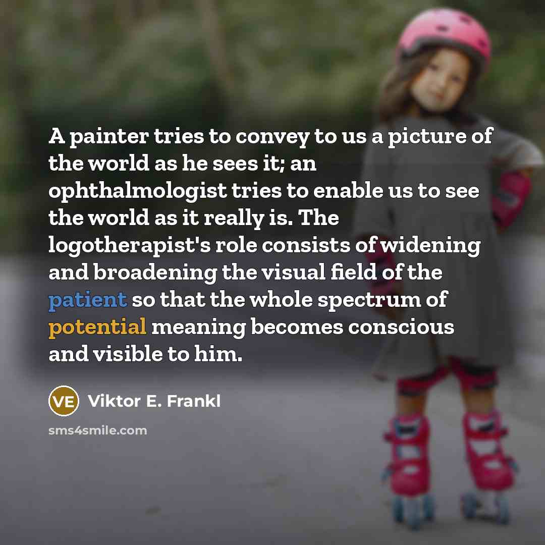 “A painter tries to convey to us a picture of the world as he sees it; an ophthalmologist tries to enable us to see the world as it really is. The logotherapist's role consists of widening and broadening the visual field of the patient so that the whole spectrum of potential meaning becomes…” quote by Viktor E. Frankl