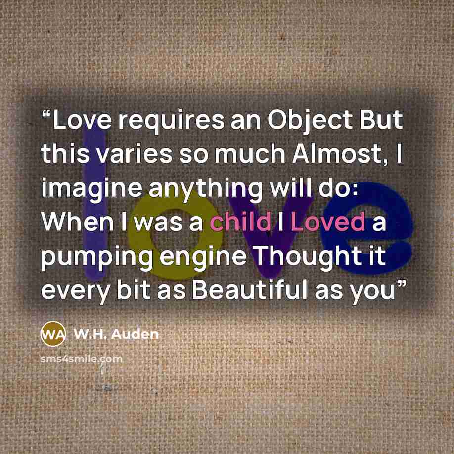 “Love requires an Object But this varies so much Almost, I imagine anything will do: When I was a child I Loved a pumping engine Thought it every bit as Beautiful as you” quote by W.H. Auden