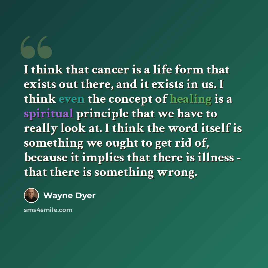 “I think that cancer is a life form that exists out there, and it exists in us. I think even the concept of healing is a spiritual principle that we have to really look at. I think the word itself is something we ought to get rid of, because it implies that there is illness - that there is…” quote by Wayne Dyer