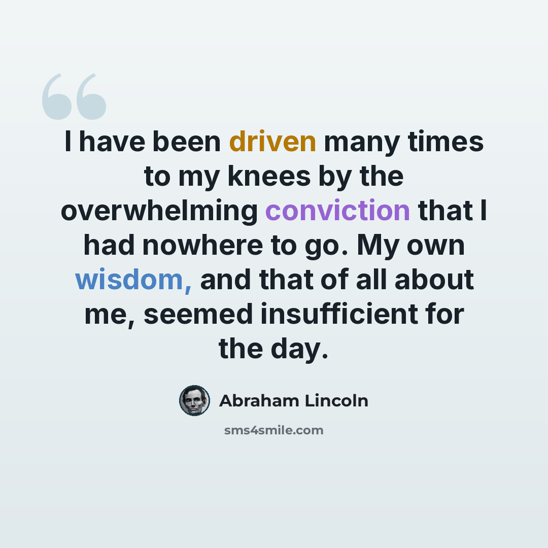 “I have been driven many times to my knees by the overwhelming conviction that I had nowhere to go. My own wisdom, and that of all about me, seemed insufficient for the day.” quote by Abraham Lincoln