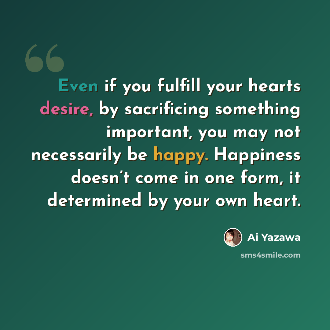 “Even if you fulfill your hearts desire, by sacrificing something important, you may not necessarily be happy. Happiness doesn’t come in one form, it determined by your own heart.” quote by Ai Yazawa