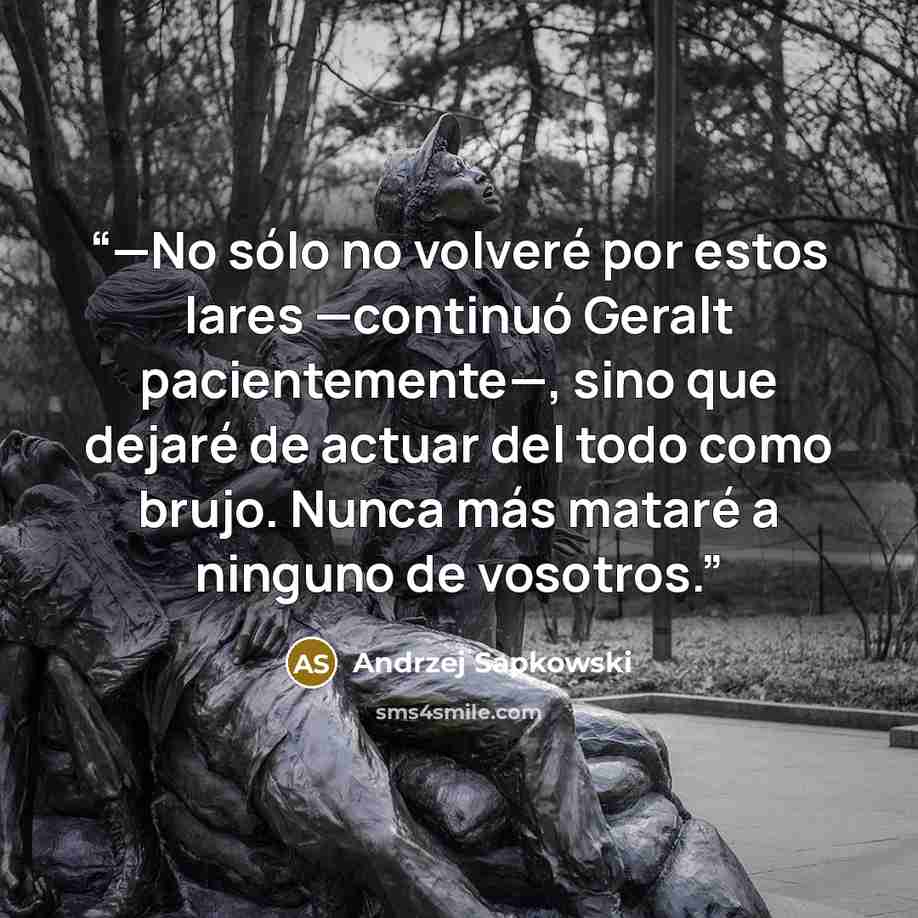 “—No sólo no volveré por estos lares —continuó Geralt pacientemente—, sino que dejaré de actuar del todo como brujo. Nunca más mataré a ninguno de vosotros.” quote by Andrzej Sapkowski