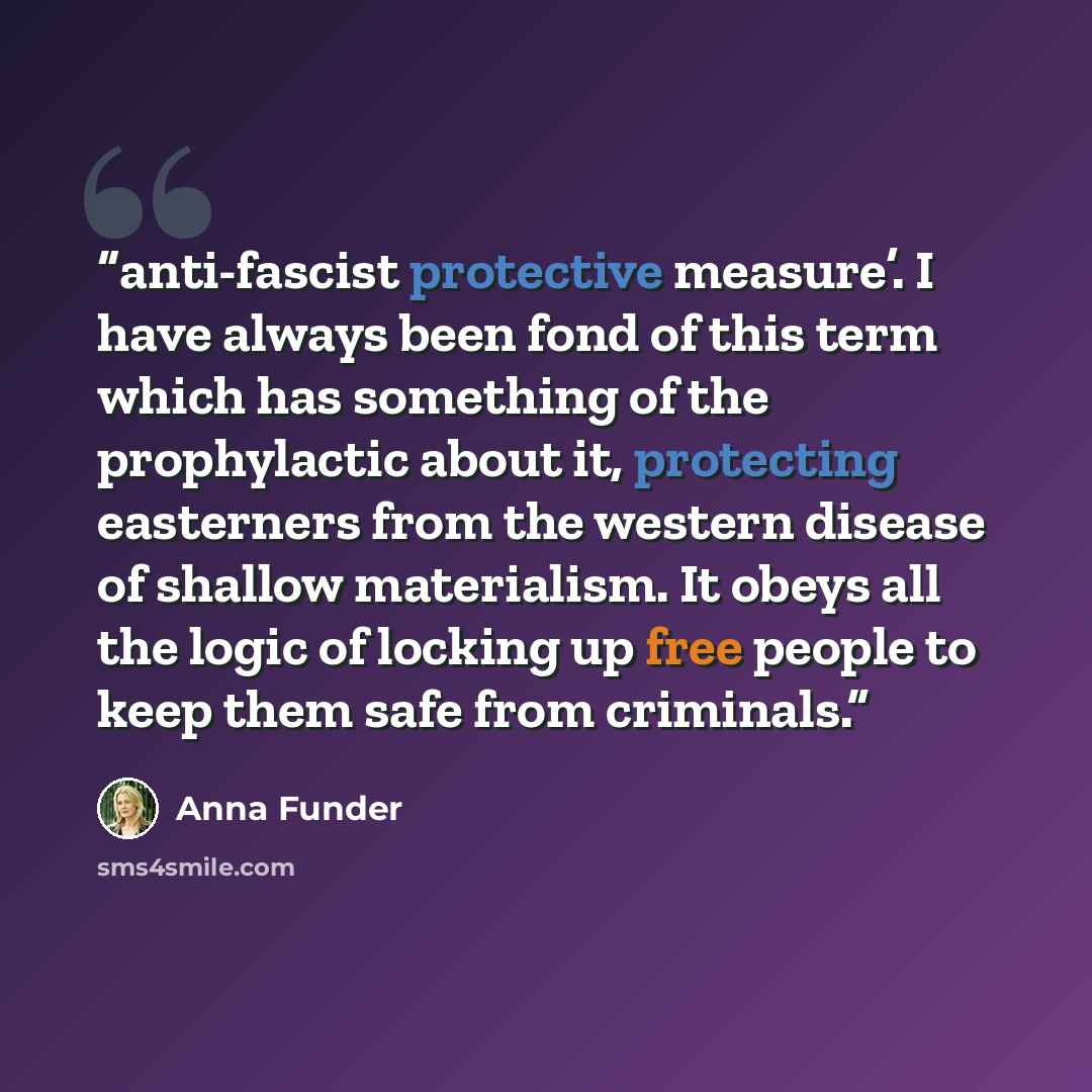 “anti-fascist protective measure’. I have always been fond of this term which has something of the prophylactic about it, protecting easterners from the western disease of shallow materialism. It obeys all the logic of locking up free people to keep them safe from criminals.” quote by Anna Funder