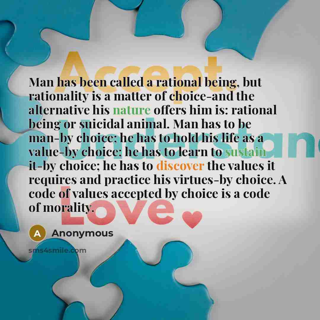“Man has been called a rational being, but rationality is a matter of choice-and the alternative his nature offers him is: rational being or suicidal animal. Man has to be man-by choice; he has to hold his life as a value-by choice; he has to learn to sustain it-by choice; he has to discover the…” quote by Anonymous