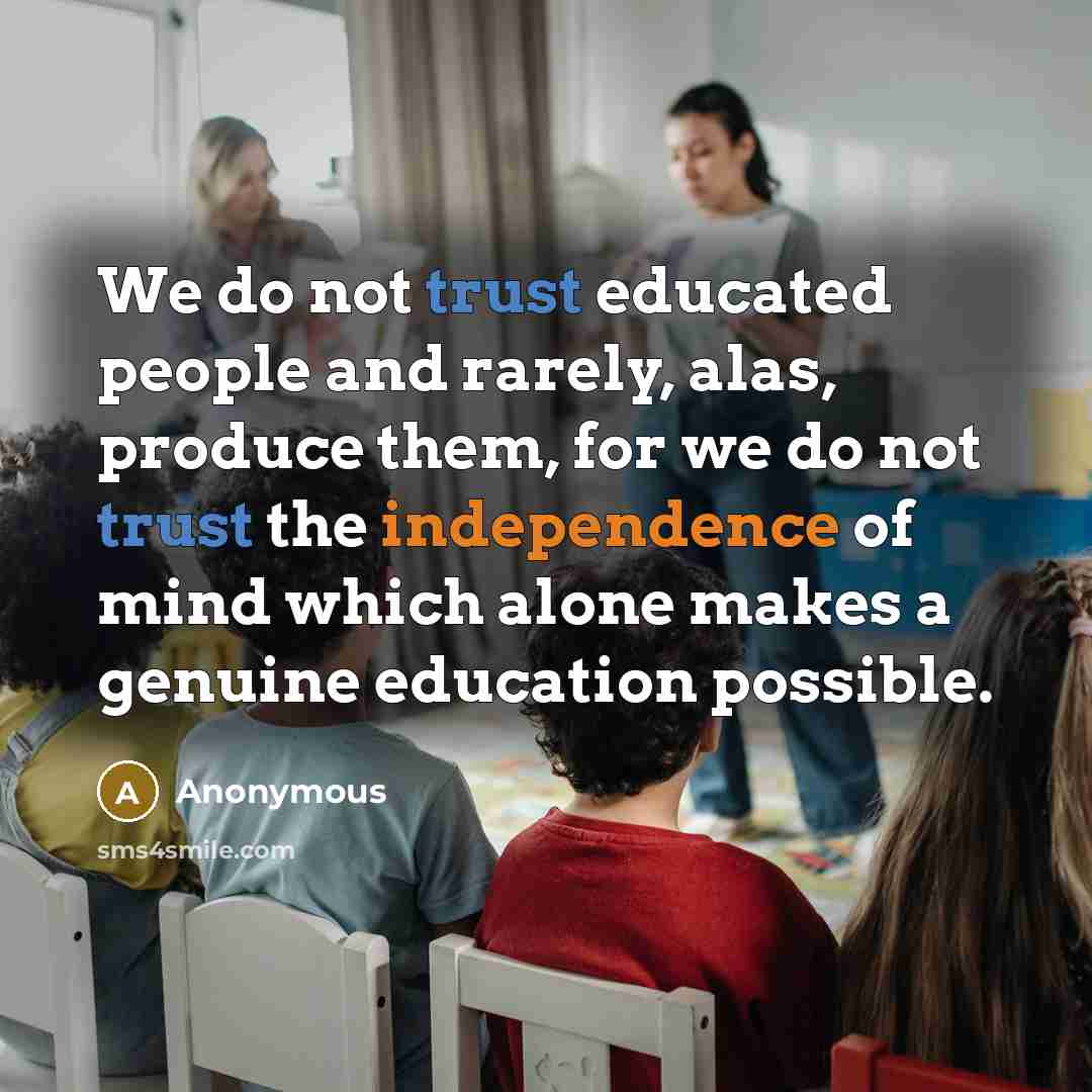 “We do not trust educated people and rarely, alas, produce them, for we do not trust the independence of mind which alone makes a genuine education possible.” quote by Anonymous