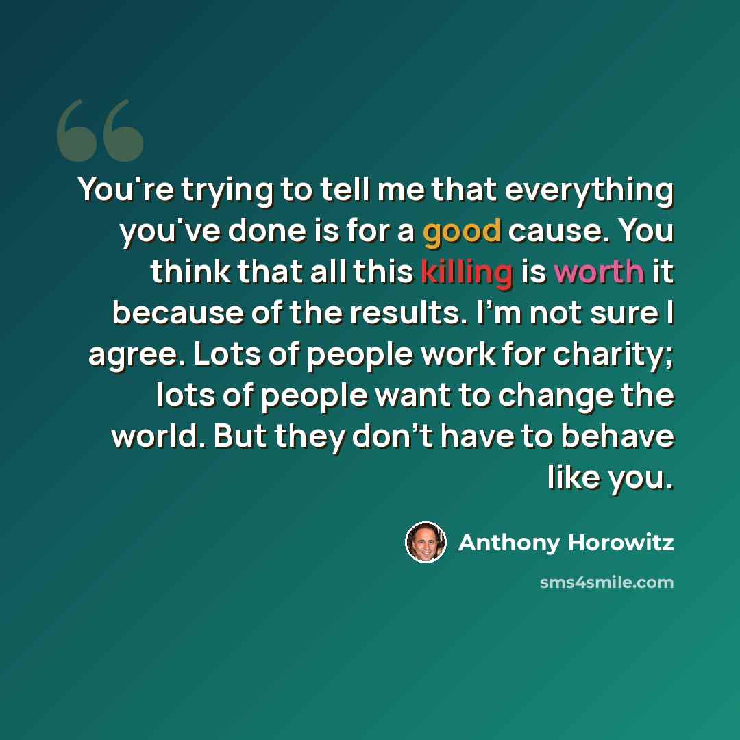 “You're trying to tell me that everything you've done is for a good cause. You think that all this killing is worth it because of the results. I'm not sure I agree. Lots of people work for charity; lots of people want to change the world. But they don't have to behave like you.” quote by Anthony Horowitz