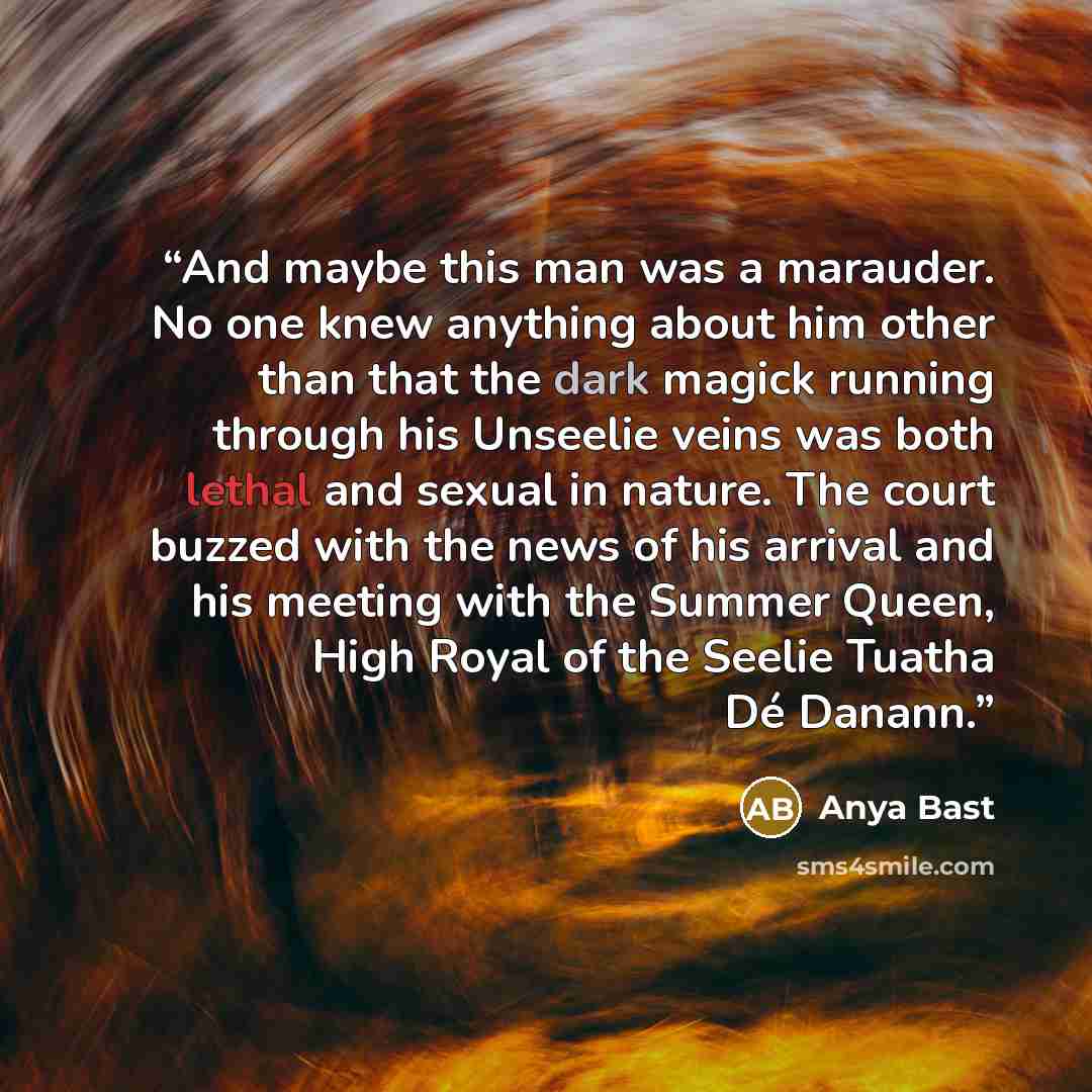 “And maybe this man was a marauder. No one knew anything about him other than that the dark magick running through his Unseelie veins was both lethal and sexual in nature. The court buzzed with the news of his arrival and his meeting with the Summer Queen, High Royal of the Seelie Tuatha Dé Danann.” quote by Anya Bast