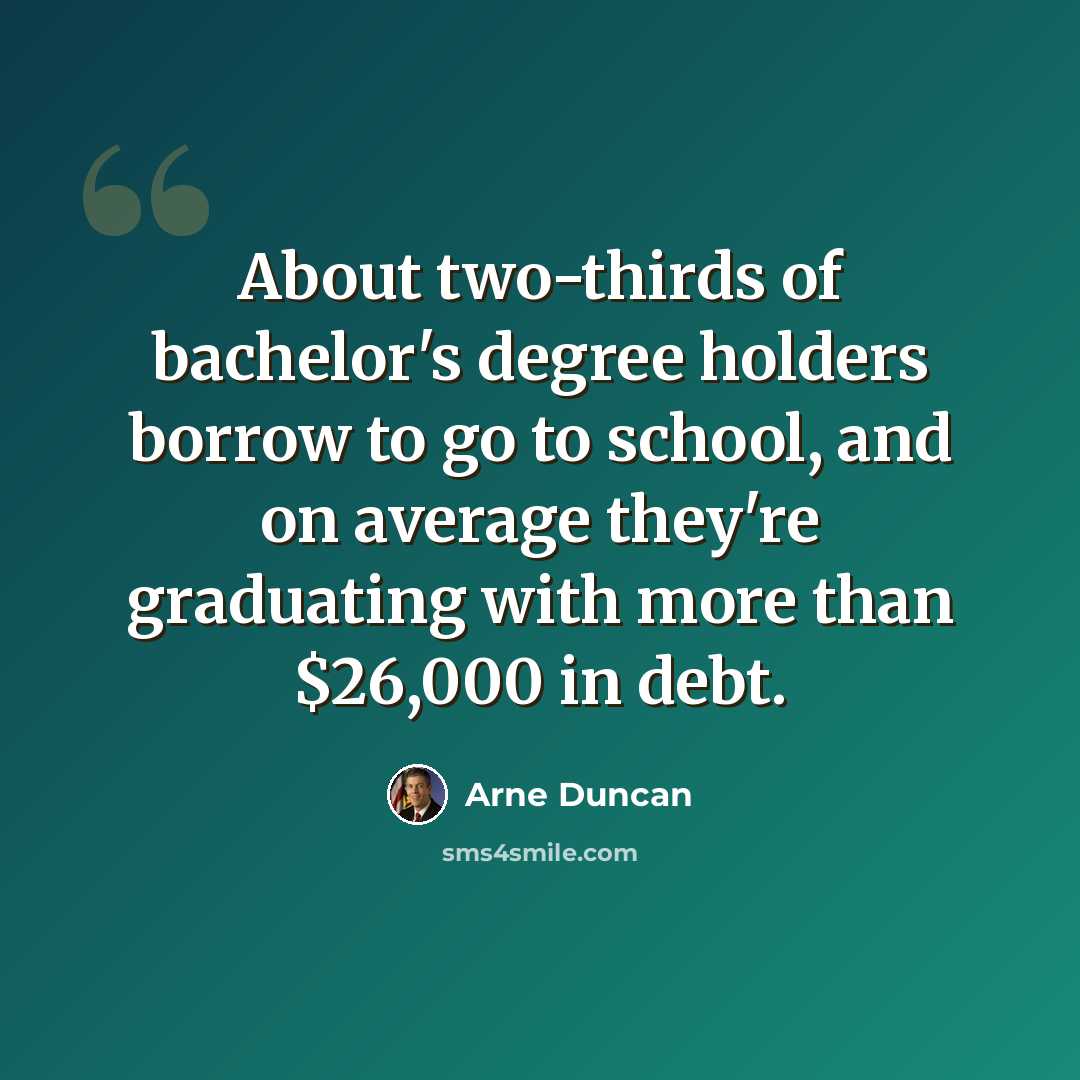 “About two-thirds of bachelor's degree holders borrow to go to school, and on average they're graduating with more than $26,000 in debt.” quote by Arne Duncan