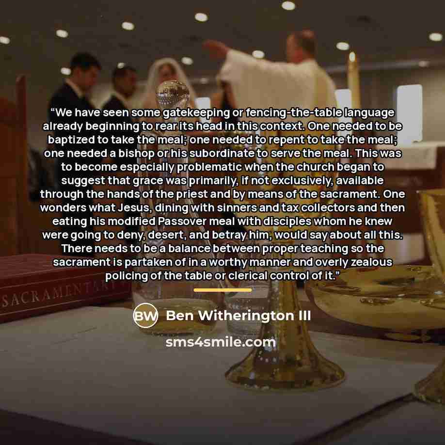 “We have seen some gatekeeping or fencing-the-table language already beginning to rear its head in this context. One needed to be baptized to take the meal; one needed to repent to take the meal; one needed a bishop or his subordinate to serve the meal. This was to become especially problematic…” quote by Ben Witherington III