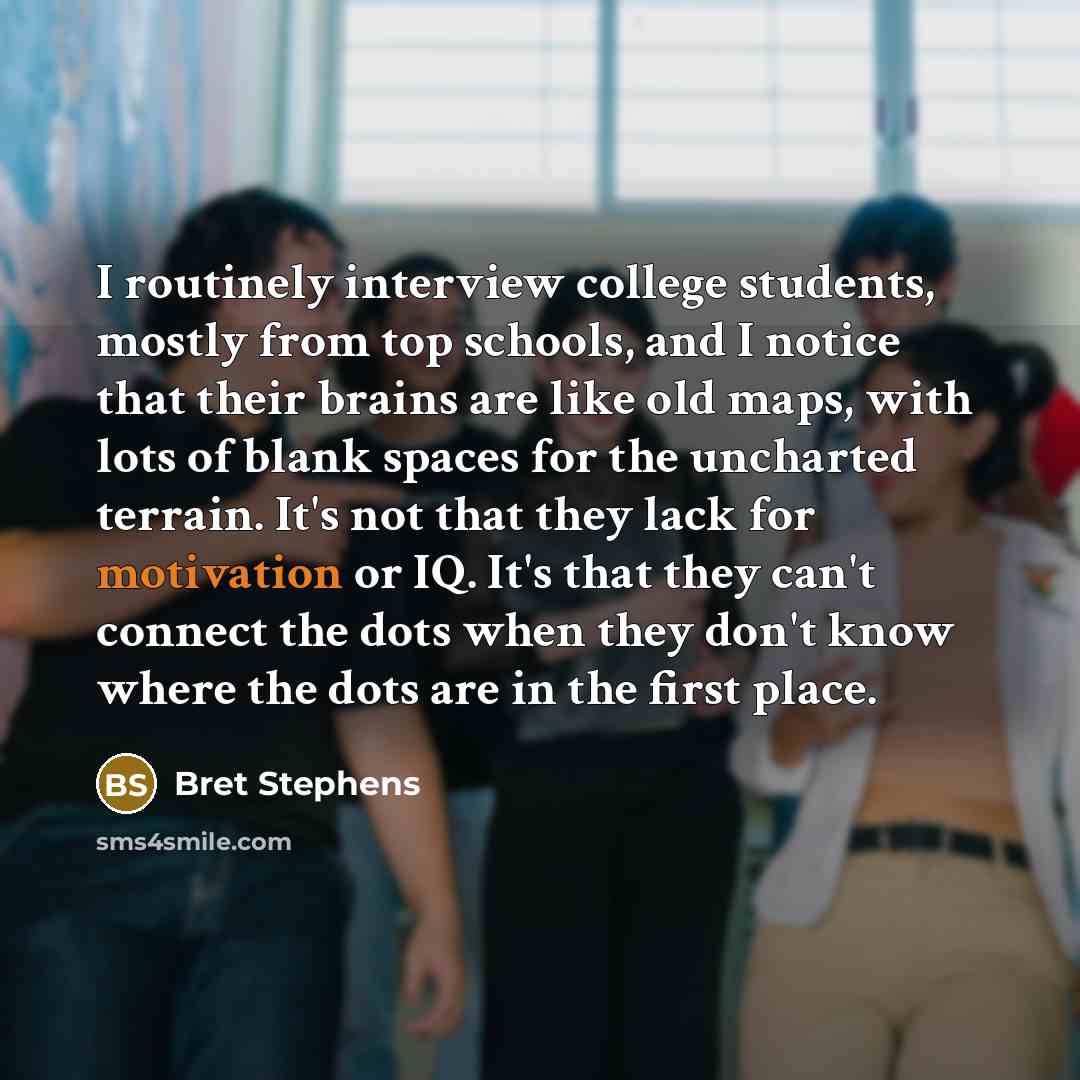 “I routinely interview college students, mostly from top schools, and I notice that their brains are like old maps, with lots of blank spaces for the uncharted terrain. It's not that they lack for motivation or IQ. It's that they can't connect the dots when they don't know where the dots are in the…” quote by Bret Stephens
