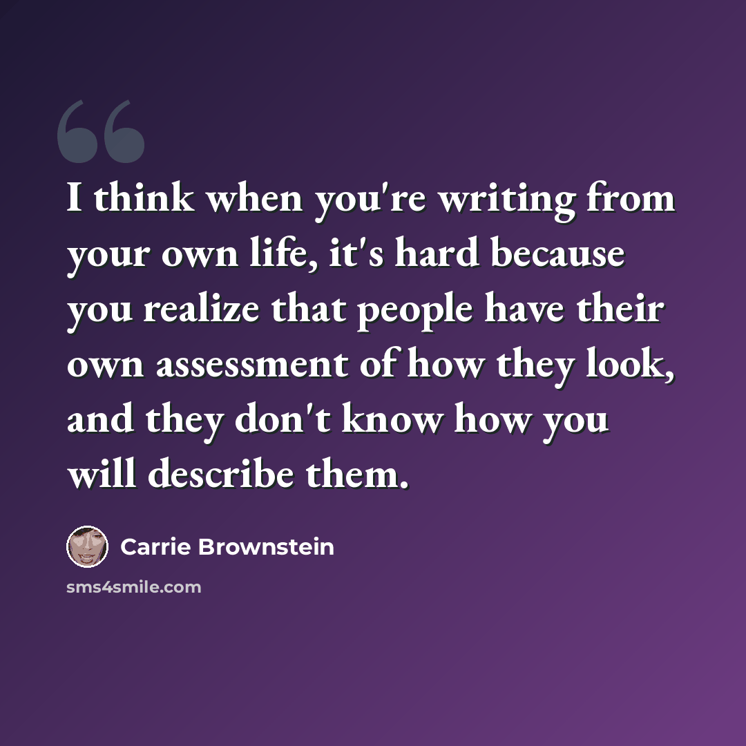 “I think when you're writing from your own life, it's hard because you realize that people have their own assessment of how they look, and they don't know how you will describe them.” quote by Carrie Brownstein