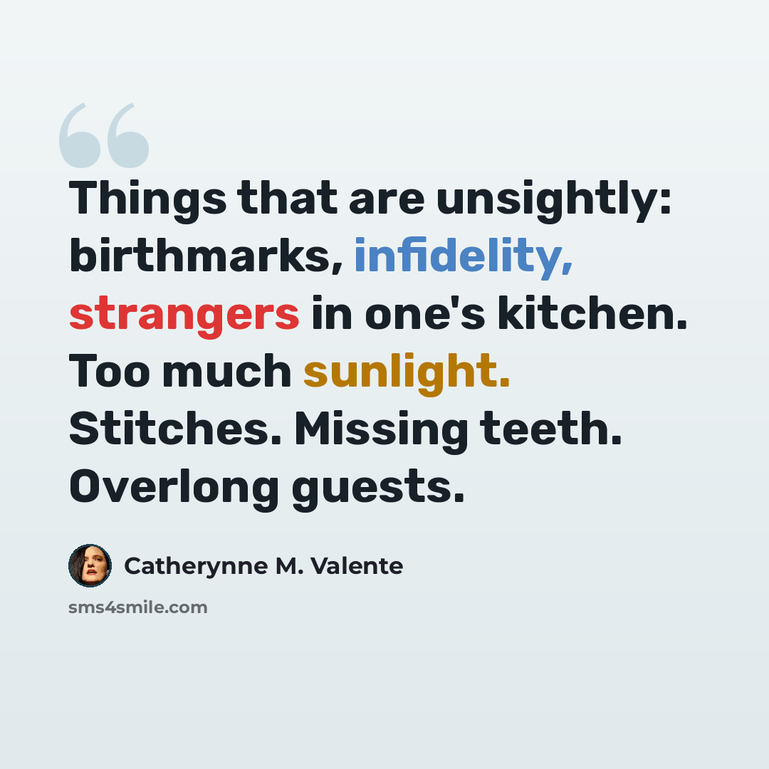“Things that are unsightly: birthmarks, infidelity, strangers in one's kitchen. Too much sunlight. Stitches. Missing teeth. Overlong guests.” quote by Catherynne M. Valente