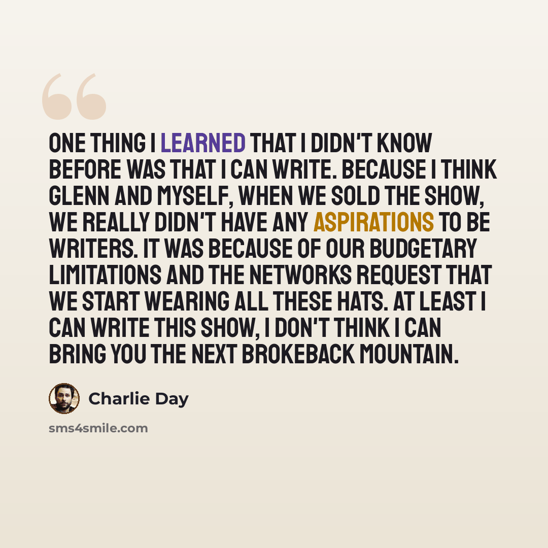 “One thing I learned that I didn't know before was that I can write. Because I think Glenn and myself, when we sold the show, we really didn't have any aspirations to be writers. It was because of our budgetary limitations and the networks request that we start wearing all these hats. At least I…” quote by Charlie Day