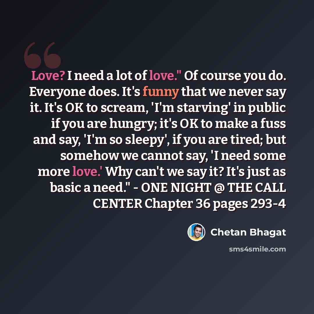 “Love? I need a lot of love." Of course you do. Everyone does. It's funny that we never say it. It's OK to scream, 'I'm starving' in public if you are hungry; it's OK to make a fuss and say, 'I'm so sleepy', if you are tired; but somehow we cannot say, 'I need some more love.' Why can't we say it?…” quote by Chetan Bhagat