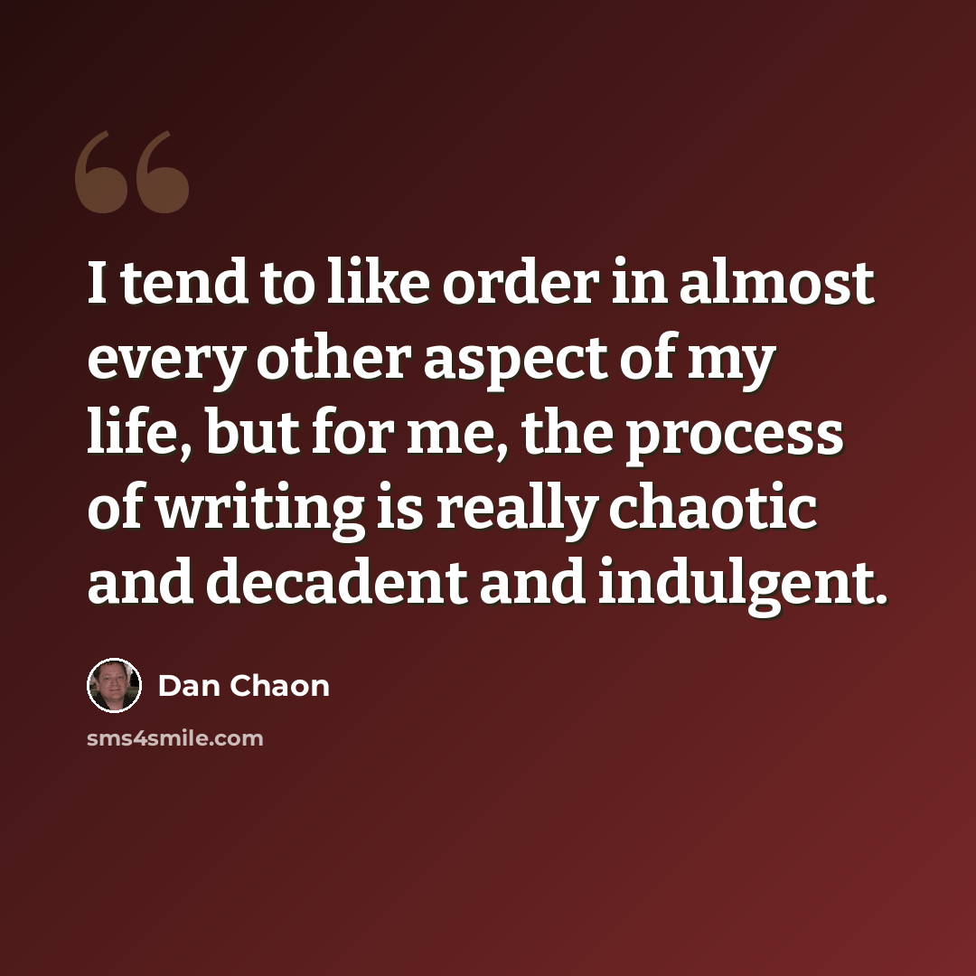 “I tend to like order in almost every other aspect of my life, but for me, the process of writing is really chaotic and decadent and indulgent.” quote by Dan Chaon