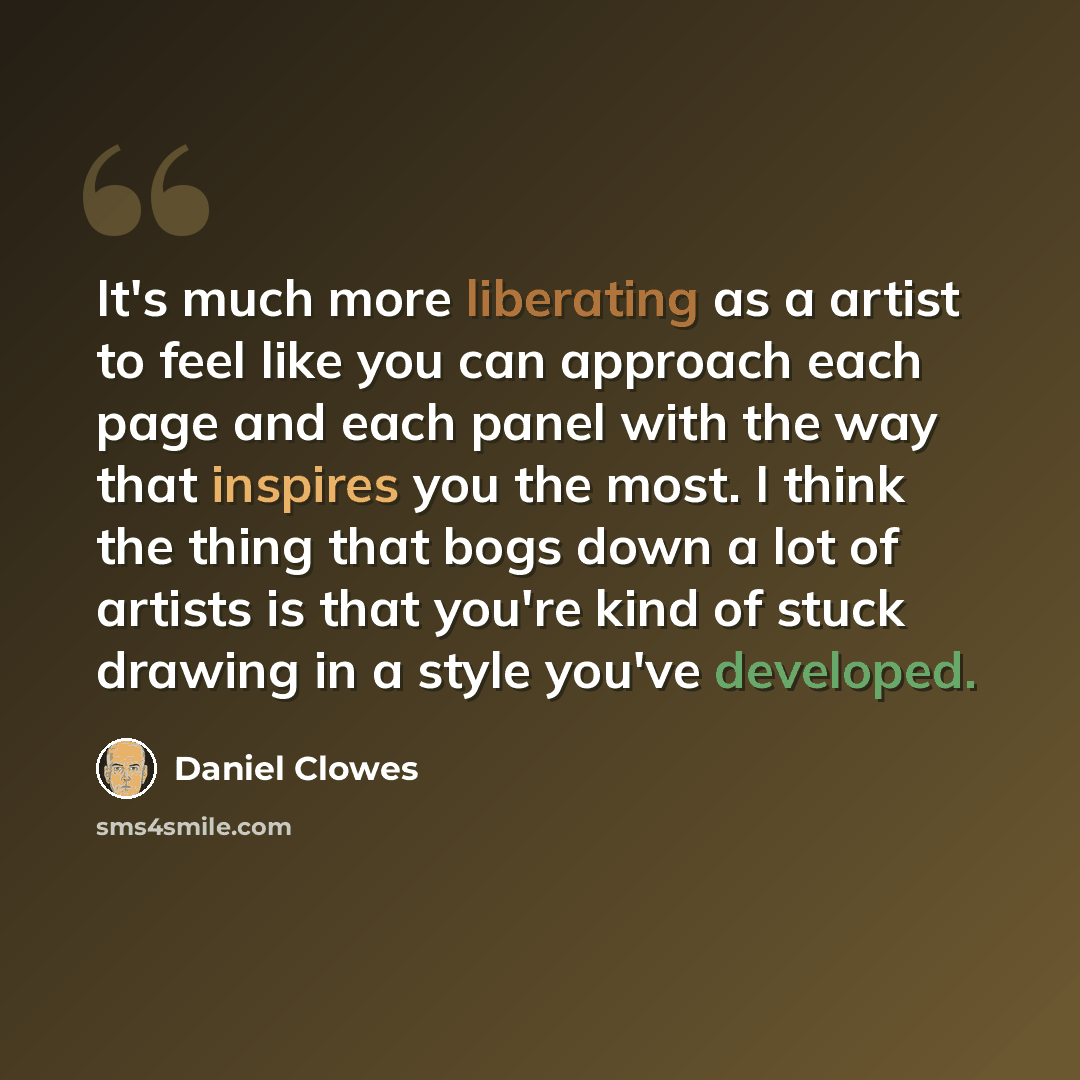 “It's much more liberating as a artist to feel like you can approach each page and each panel with the way that inspires you the most. I think the thing that bogs down a lot of artists is that you're kind of stuck drawing in a style you've developed.” quote by Daniel Clowes