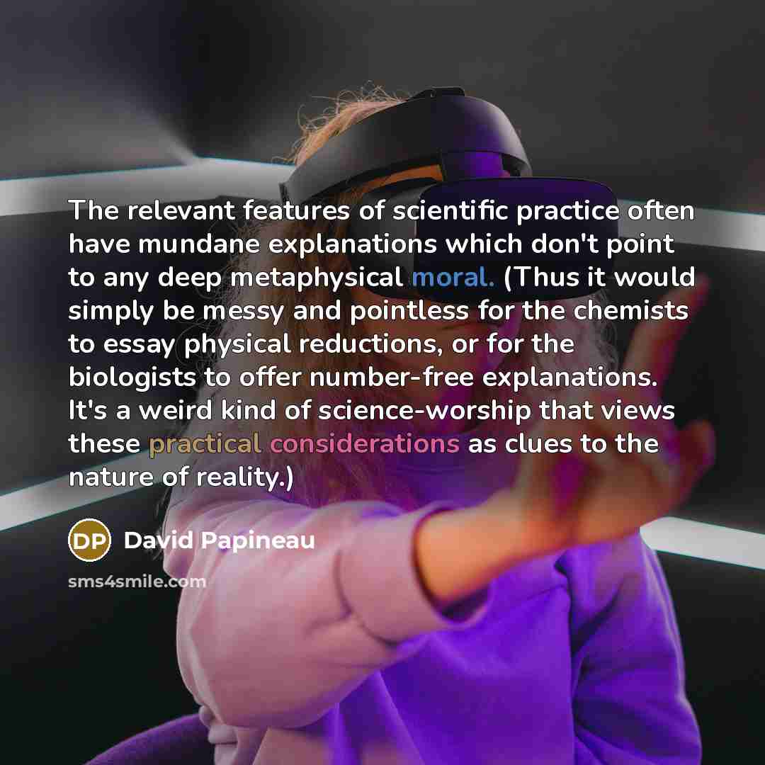 “The relevant features of scientific practice often have mundane explanations which don't point to any deep metaphysical moral. (Thus it would simply be messy and pointless for the chemists to essay physical reductions, or for the biologists to offer number-free explanations. It's a weird kind of…” quote by David Papineau