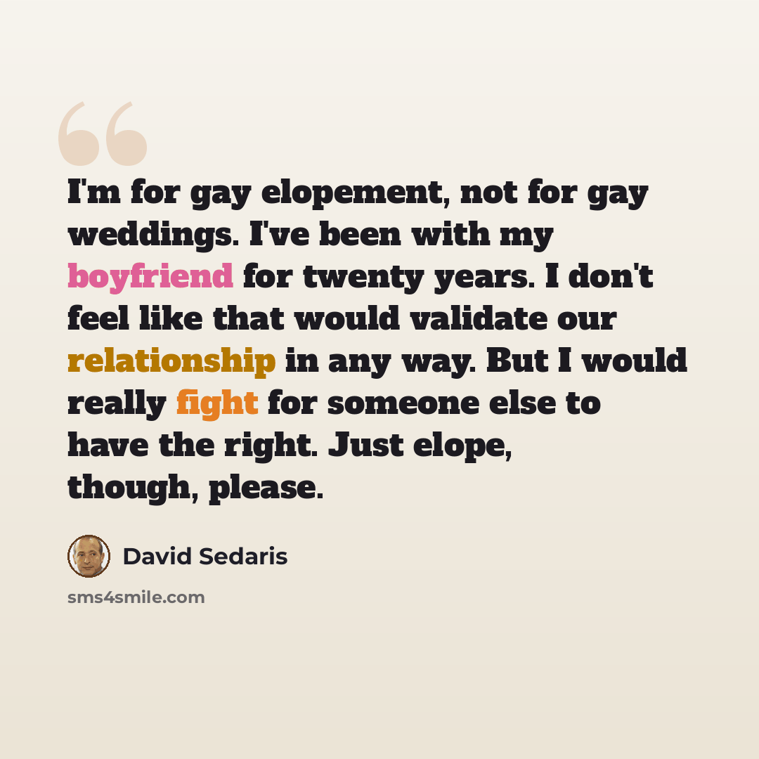 “I'm for gay elopement, not for gay weddings. I've been with my boyfriend for twenty years. I don't feel like that would validate our relationship in any way. But I would really fight for someone else to have the right. Just elope, though, please.” quote by David Sedaris