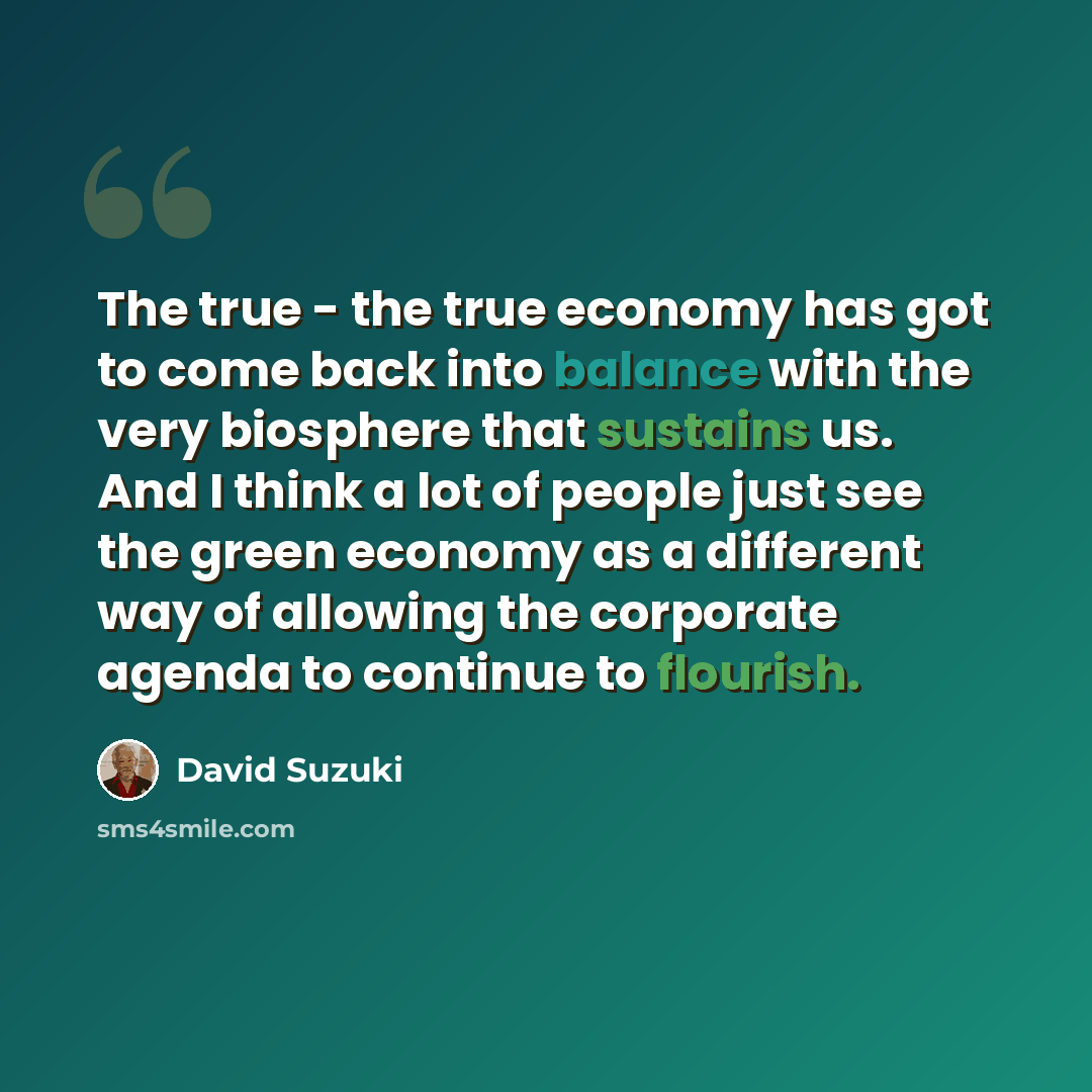 “The true - the true economy has got to come back into balance with the very biosphere that sustains us. And I think a lot of people just see the green economy as a different way of allowing the corporate agenda to continue to flourish.” quote by David Suzuki