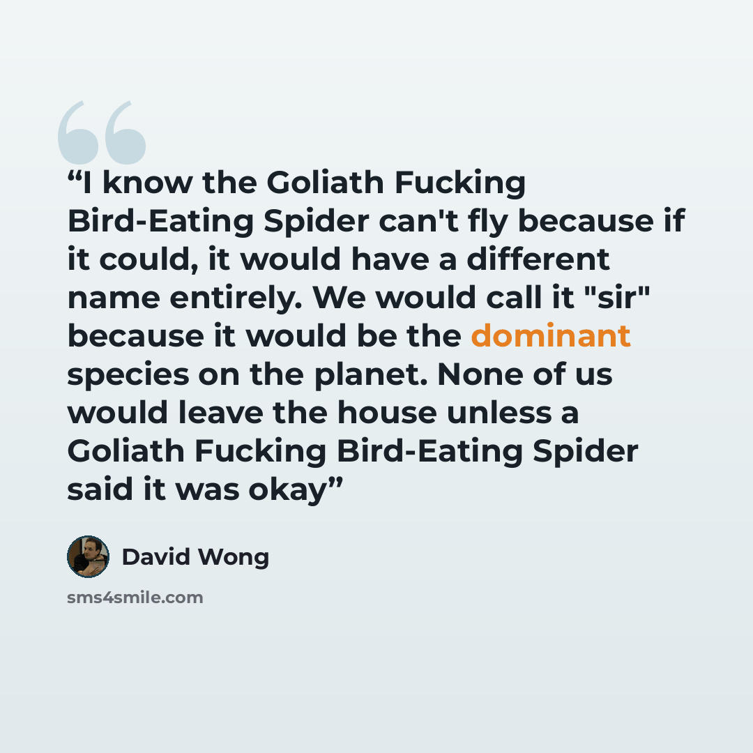 “I know the Goliath Fucking Bird-Eating Spider can't fly because if it could, it would have a different name entirely. We would call it "sir" because it would be the dominant species on the planet. None of us would leave the house unless a Goliath Fucking Bird-Eating Spider said it was okay” quote by David Wong