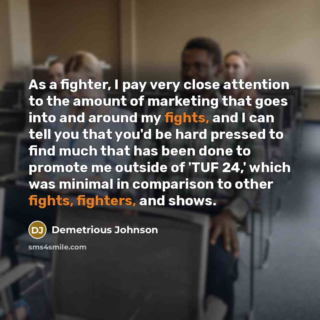 “As a fighter, I pay very close attention to the amount of marketing that goes into and around my fights, and I can tell you that you'd be hard pressed to find much that has been done to promote me outside of 'TUF 24,' which was minimal in comparison to other fights, fighters, and shows.” quote by Demetrious Johnson
