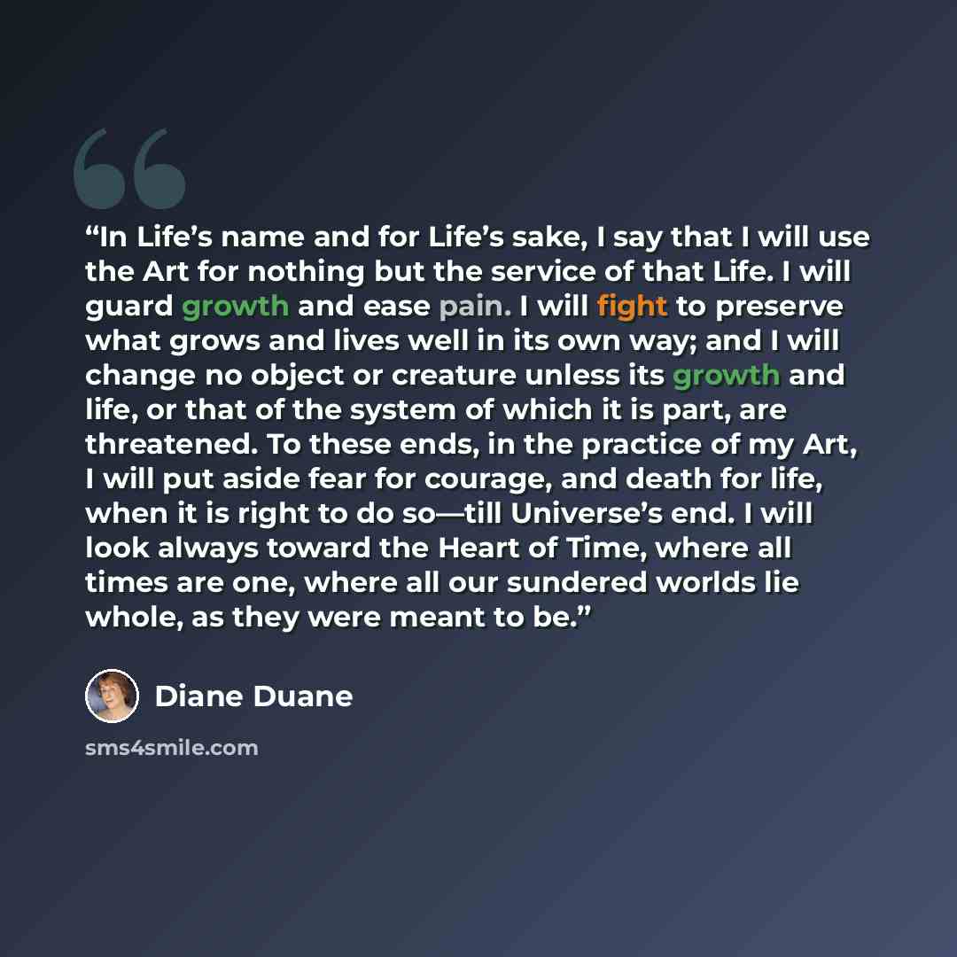 “In Life’s name and for Life’s sake, I say that I will use the Art for nothing but the service of that Life. I will guard growth and ease pain. I will fight to preserve what grows and lives well in its own way; and I will change no object or creature unless its growth and life, or that of the…” quote by Diane Duane