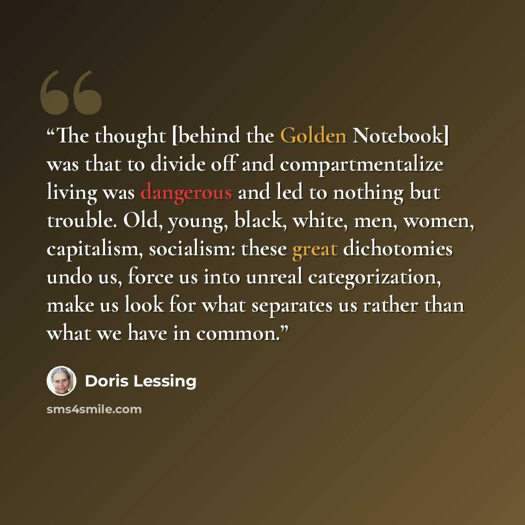 “The thought [behind the Golden Notebook] was that to divide off and compartmentalize living was dangerous and led to nothing but trouble. Old, young, black, white, men, women, capitalism, socialism: these great dichotomies undo us, force us into unreal categorization, make us look for what…” quote by Doris Lessing