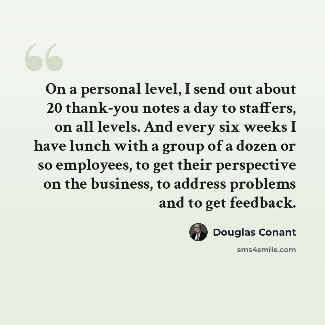“On a personal level, I send out about 20 thank-you notes a day to staffers, on all levels. And every six weeks I have lunch with a group of a dozen or so employees, to get their perspective on the business, to address problems and to get feedback.” quote by Douglas Conant