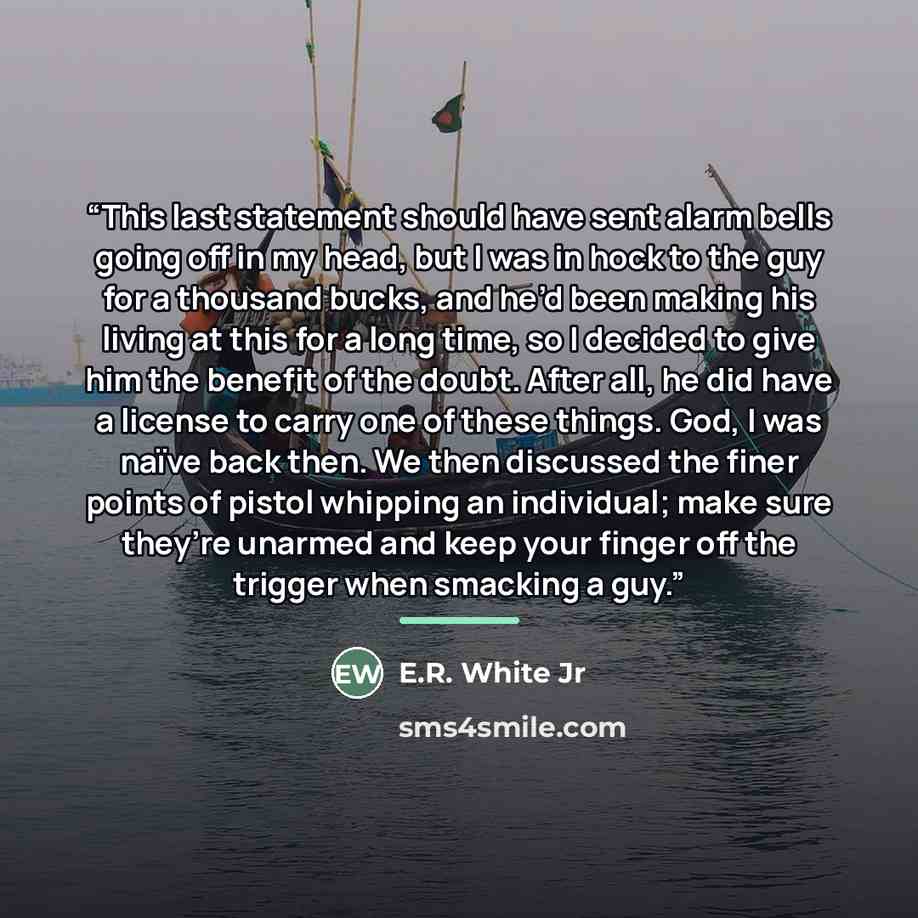 “This last statement should have sent alarm bells going off in my head, but I was in hock to the guy for a thousand bucks, and he’d been making his living at this for a long time, so I decided to give him the benefit of the doubt. After all, he did have a license to carry one of these things. God…” quote by E.R. White Jr