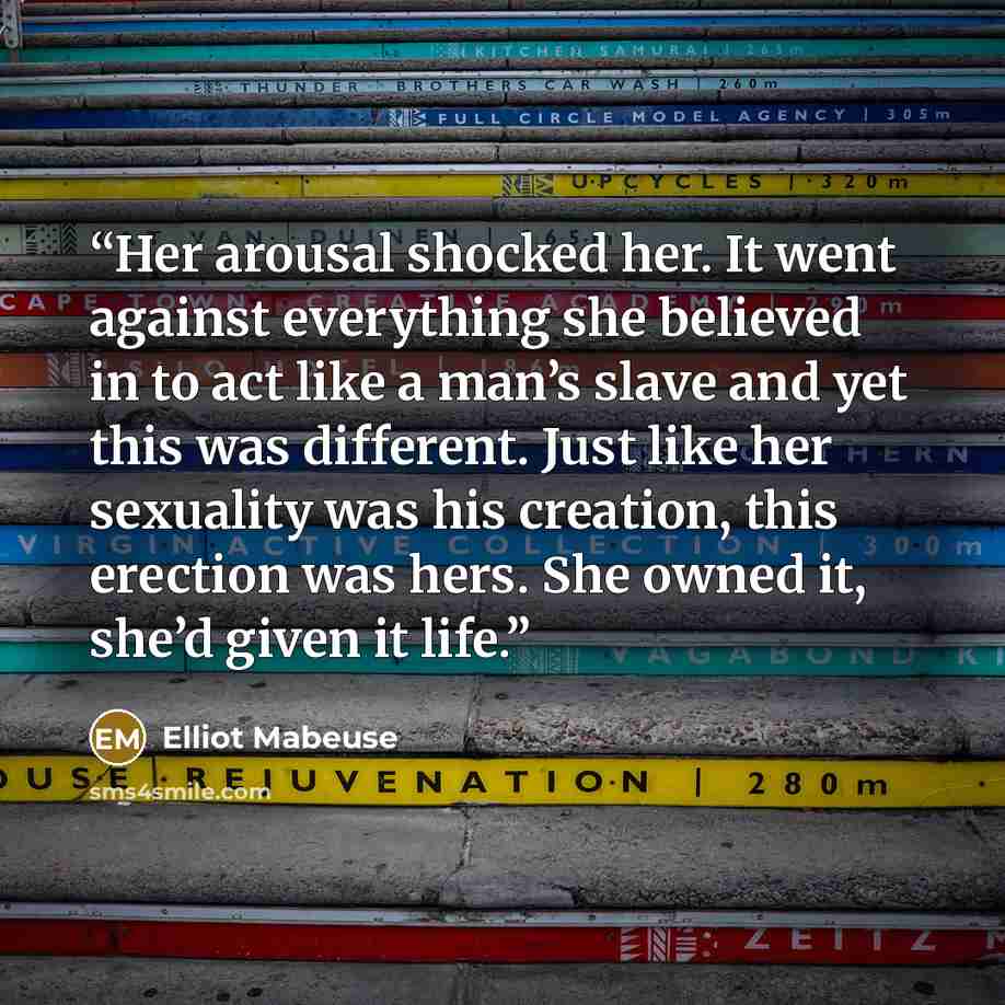 “Her arousal shocked her. It went against everything she believed in to act like a man’s slave and yet this was different. Just like her sexuality was his creation, this erection was hers. She owned it, she’d given it life.” quote by Elliot Mabeuse