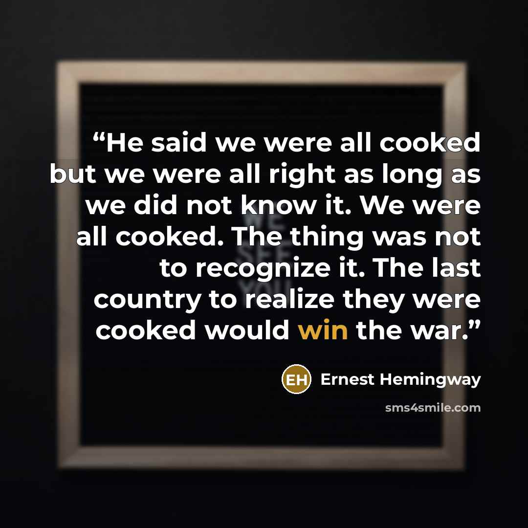 “He said we were all cooked but we were all right as long as we did not know it. We were all cooked. The thing was not to recognize it. The last country to realize they were cooked would win the war.” quote by Ernest Hemingway