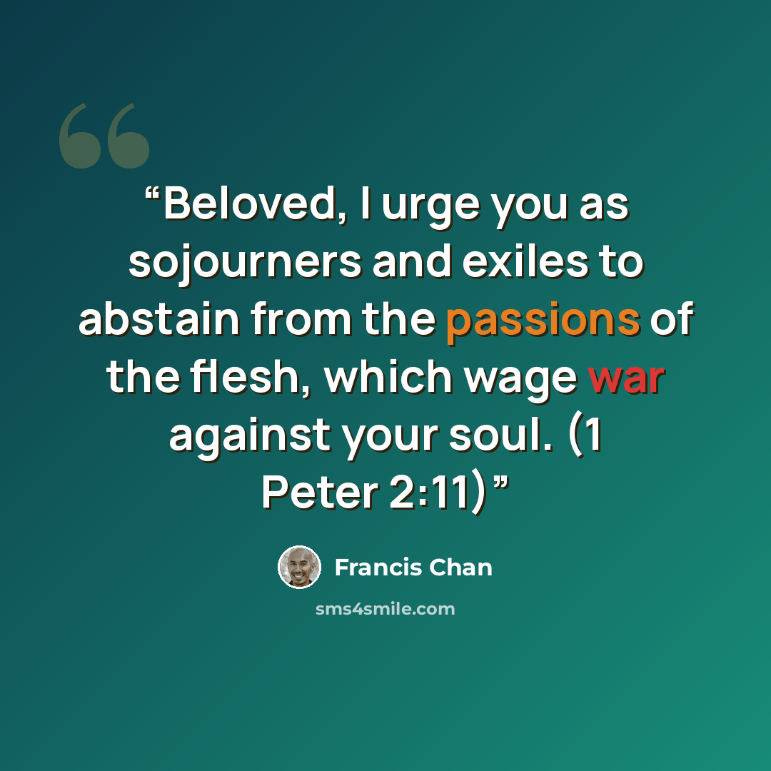 “Beloved, I urge you as sojourners and exiles to abstain from the passions of the flesh, which wage war against your soul. (1 Peter 2:11)” quote by Francis Chan