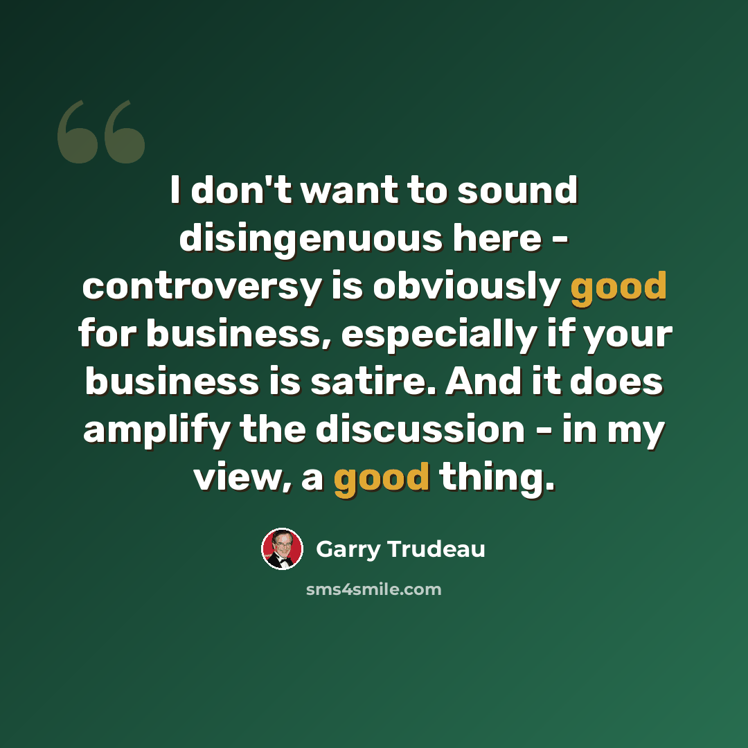 “I don't want to sound disingenuous here - controversy is obviously good for business, especially if your business is satire. And it does amplify the discussion - in my view, a good thing.” quote by Garry Trudeau