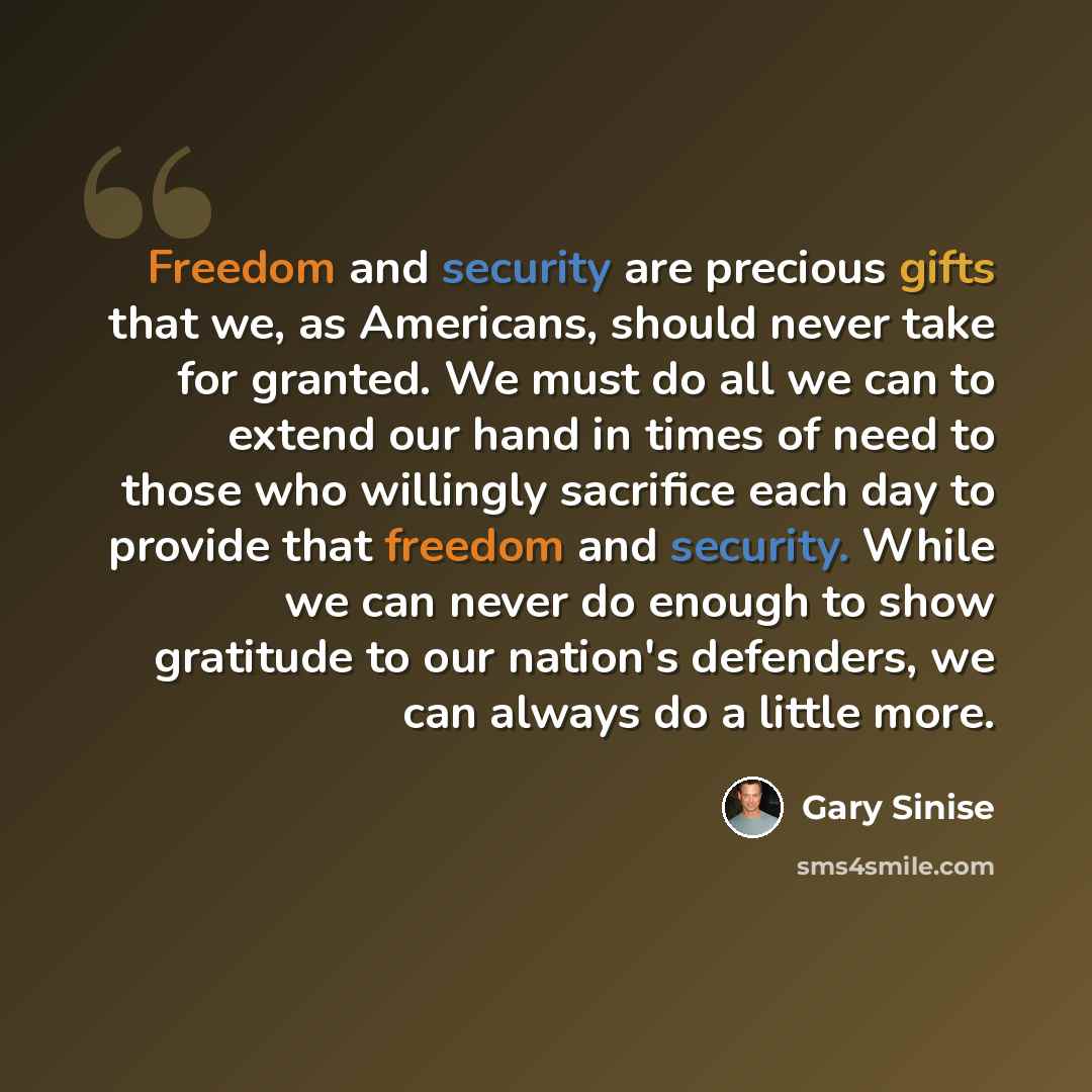 “Freedom and security are precious gifts that we, as Americans, should never take for granted. We must do all we can to extend our hand in times of need to those who willingly sacrifice each day to provide that freedom and security. While we can never do enough to show gratitude to our nation's…” quote by Gary Sinise