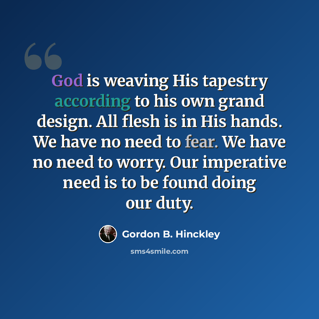 “God is weaving His tapestry according to his own grand design. All flesh is in His hands. We have no need to fear. We have no need to worry. Our imperative need is to be found doing our duty.” quote by Gordon B. Hinckley