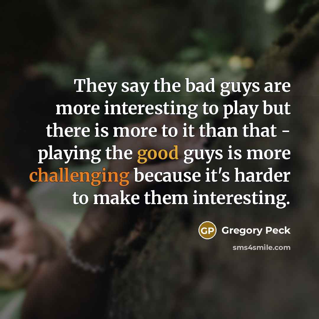 “They say the bad guys are more interesting to play but there is more to it than that - playing the good guys is more challenging because it's harder to make them interesting.” quote by Gregory Peck