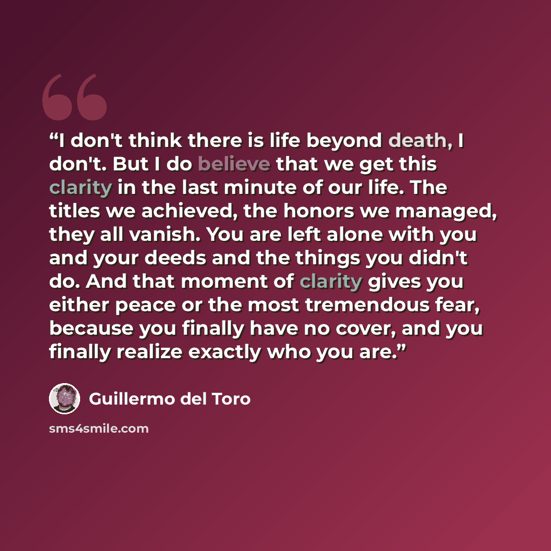 “I don't think there is life beyond death, I don't. But I do believe that we get this clarity in the last minute of our life. The titles we achieved, the honors we managed, they all vanish. You are left alone with you and your deeds and the things you didn't do. And that moment of clarity gives you…” quote by Guillermo del Toro