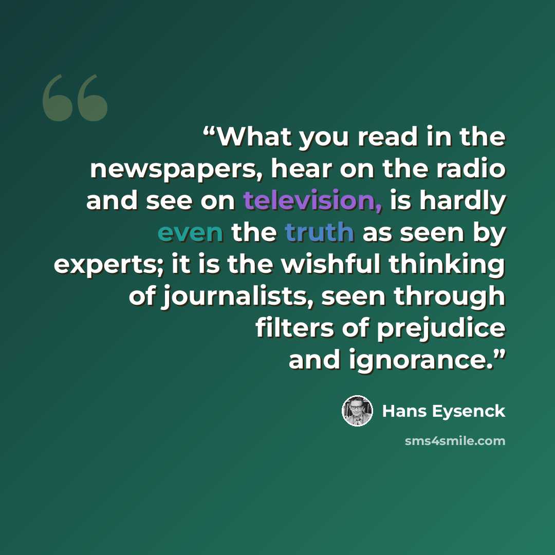 “What you read in the newspapers, hear on the radio and see on television, is hardly even the truth as seen by experts; it is the wishful thinking of journalists, seen through filters of prejudice and ignorance.” quote by Hans Eysenck