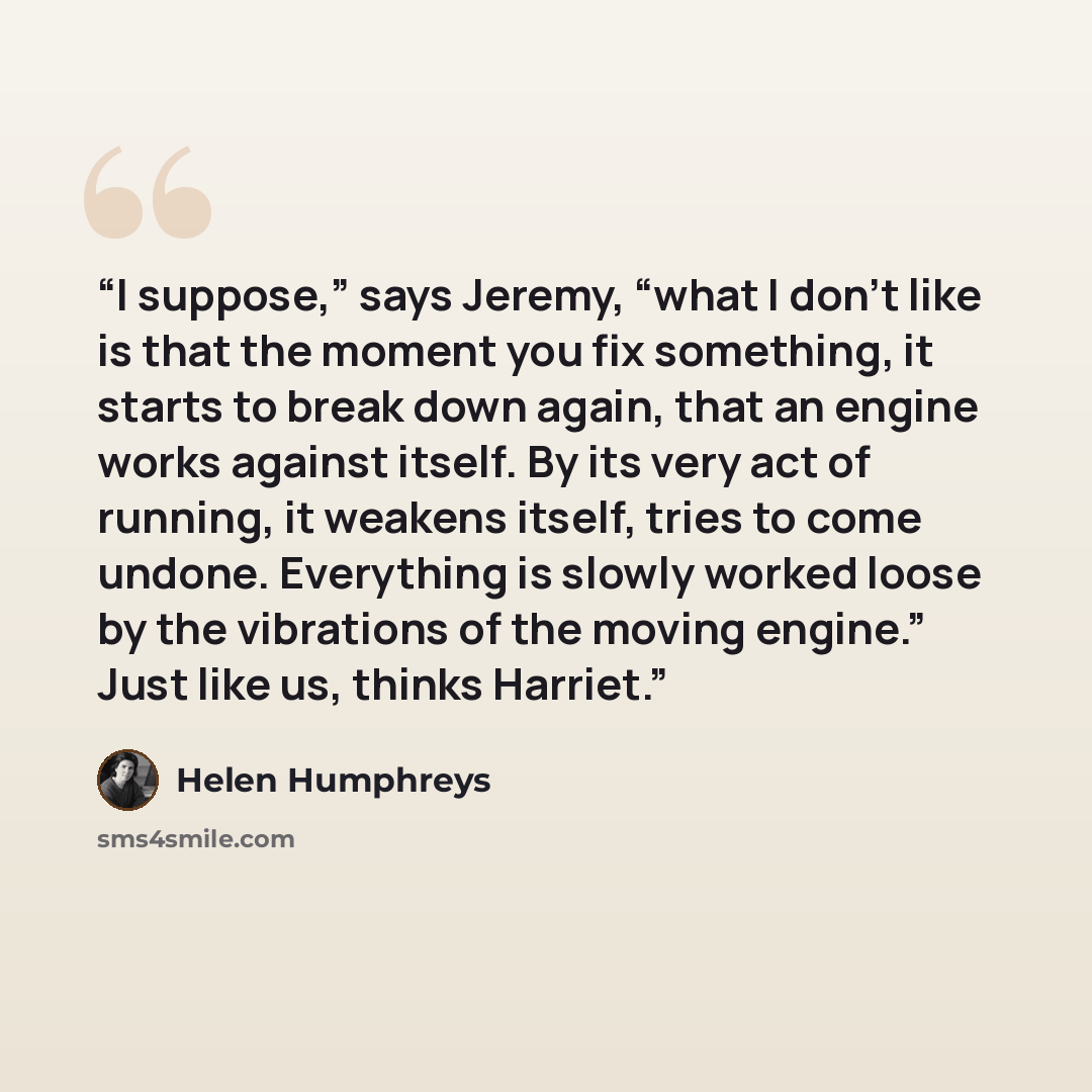 “I suppose,” says Jeremy, “what I don’t like is that the moment you fix something, it starts to break down again, that an engine works against itself. By its very act of running, it weakens itself, tries to come undone. Everything is slowly worked loose by the vibrations of the moving engine.” Just…” quote by Helen Humphreys