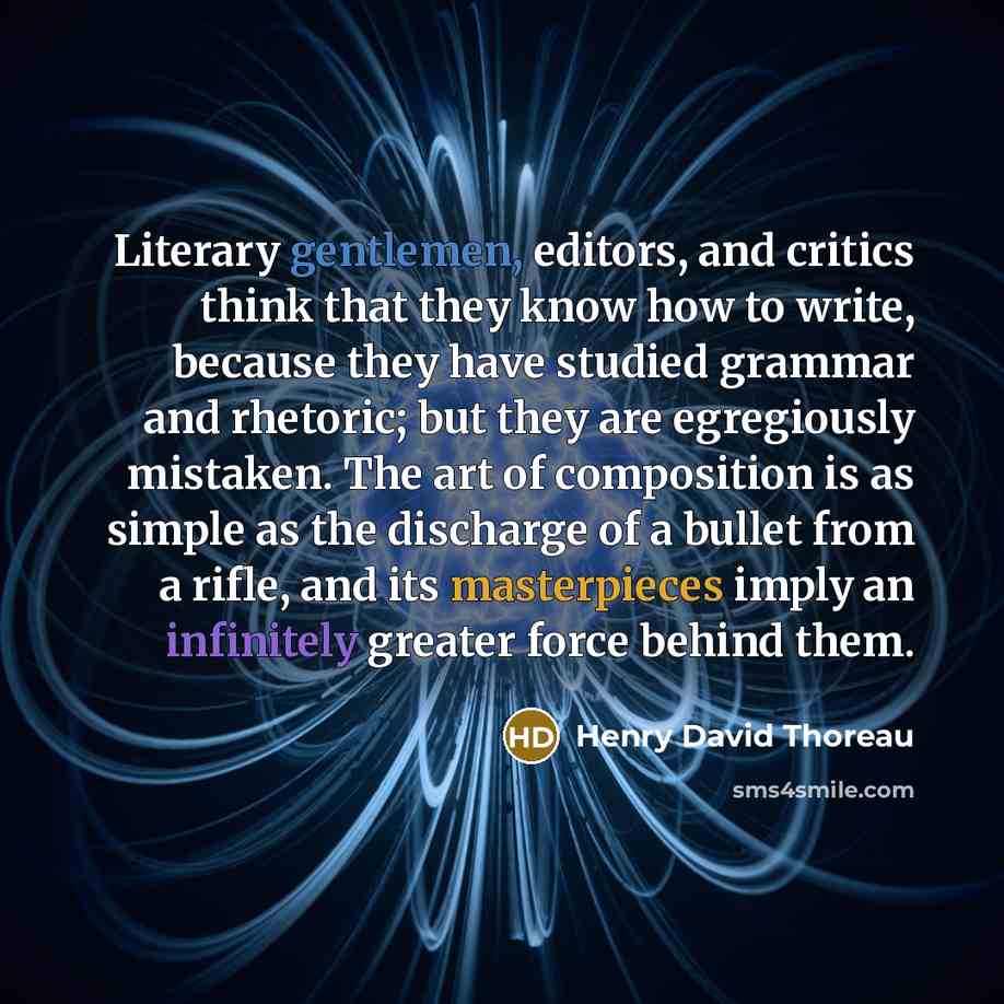 “Literary gentlemen, editors, and critics think that they know how to write, because they have studied grammar and rhetoric; but they are egregiously mistaken. The art of composition is as simple as the discharge of a bullet from a rifle, and its masterpieces imply an infinitely greater force…” quote by Henry David Thoreau